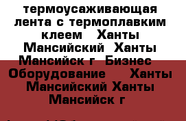 термоусаживающая лента с термоплавким клеем - Ханты-Мансийский, Ханты-Мансийск г. Бизнес » Оборудование   . Ханты-Мансийский,Ханты-Мансийск г.